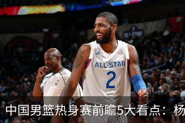 中国男篮热身赛前瞻5大看点：杨瀚森不打 仅两内线崔永熙回归首秀