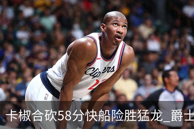 卡椒合砍58分快船险胜猛龙 爵士力克掘金3连胜
